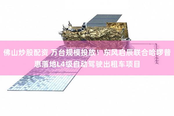 佛山炒股配资 万台规模投放！东风启辰联合哈啰普惠落地L4级自动驾驶出租车项目