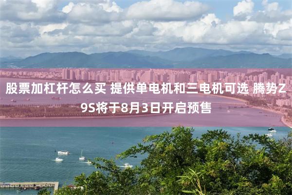 股票加杠杆怎么买 提供单电机和三电机可选 腾势Z9S将于8月3日开启预售