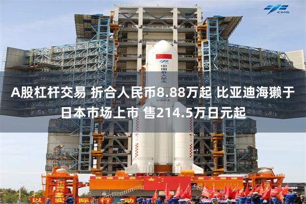 A股杠杆交易 折合人民币8.88万起 比亚迪海獭于日本市场上市 售214.5万日元起