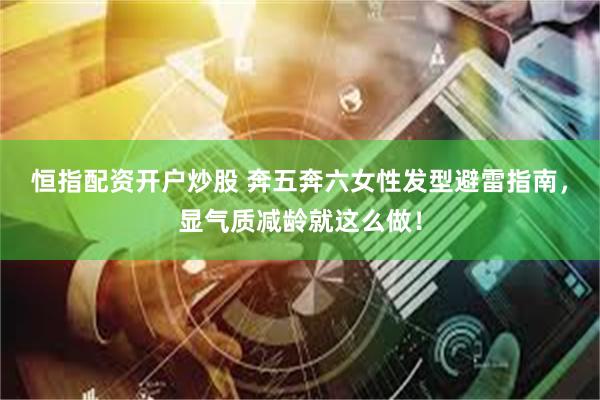 恒指配资开户炒股 奔五奔六女性发型避雷指南，显气质减龄就这么做！