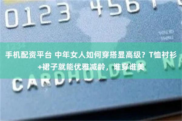 手机配资平台 中年女人如何穿搭显高级？T恤衬衫+裙子就能优雅减龄，谁穿谁美