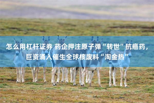 怎么用杠杆证券 药企押注原子弹“转世”抗癌药，巨资涌入催生全球核废料“淘金热”