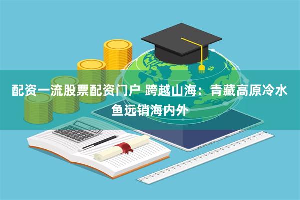 配资一流股票配资门户 跨越山海：青藏高原冷水鱼远销海内外