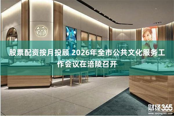 股票配资按月投顾 2026年全市公共文化服务工作会议在涪陵召开