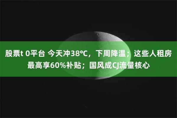 股票t 0平台 今天冲38℃，下周降温；这些人租房最高享60%补贴；国风成CJ流量核心