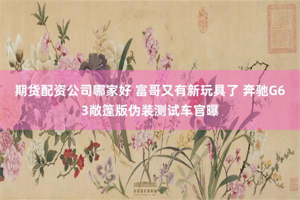 期货配资公司哪家好 富哥又有新玩具了 奔驰G63敞篷版伪装测试车官曝