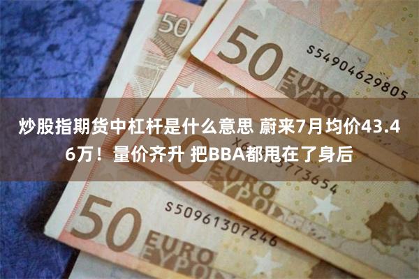 炒股指期货中杠杆是什么意思 蔚来7月均价43.46万！量价齐升 把BBA都甩在了身后