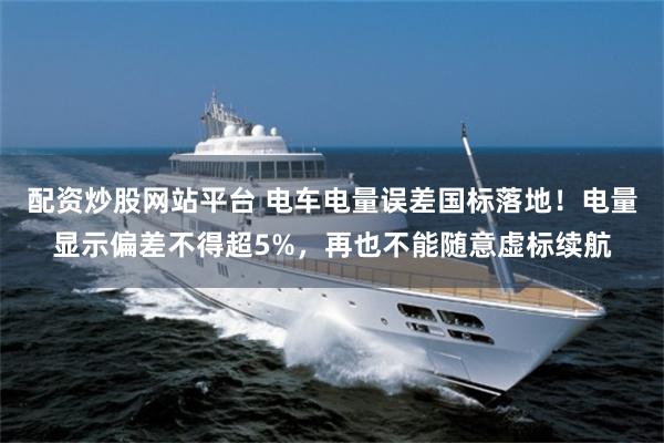 配资炒股网站平台 电车电量误差国标落地！电量显示偏差不得超5%，再也不能随意虚标续航