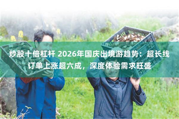 炒股十倍杠杆 2026年国庆出境游趋势：超长线订单上涨超六成，深度体验需求旺盛