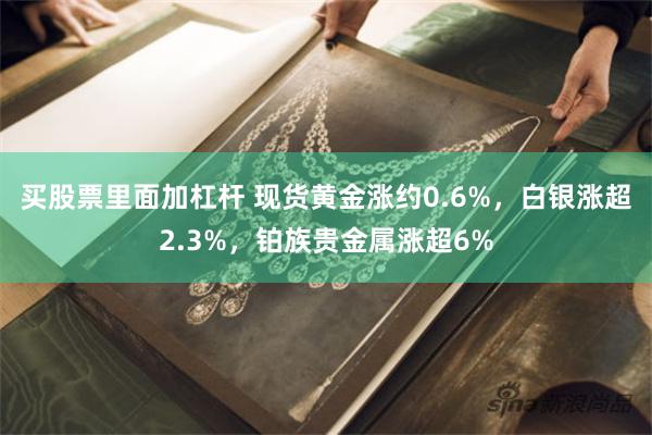 买股票里面加杠杆 现货黄金涨约0.6%，白银涨超2.3%，铂族贵金属涨超6%