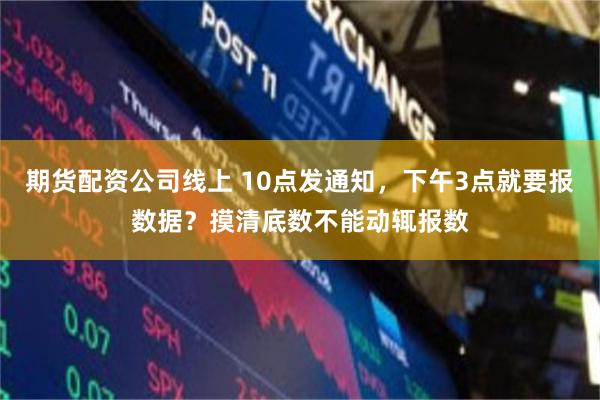 期货配资公司线上 10点发通知，下午3点就要报数据？摸清底数不能动辄报数