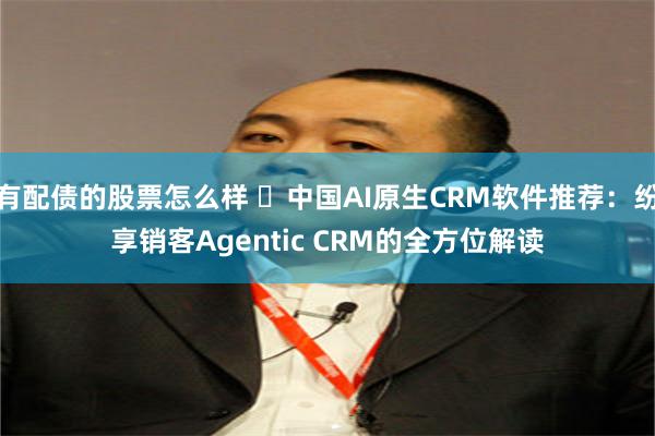 有配债的股票怎么样 ​中国AI原生CRM软件推荐：纷享销客Agentic CRM的全方位解读