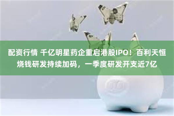 配资行情 千亿明星药企重启港股IPO！百利天恒烧钱研发持续加码，一季度研发开支近7亿