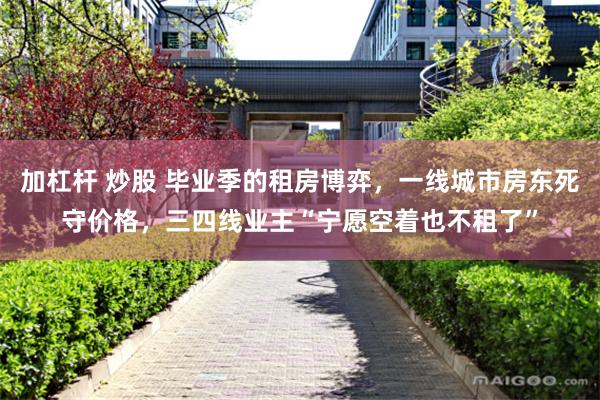加杠杆 炒股 毕业季的租房博弈，一线城市房东死守价格，三四线业主“宁愿空着也不租了”