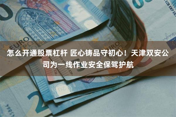 怎么开通股票杠杆 匠心铸品守初心！天津双安公司为一线作业安全保驾护航