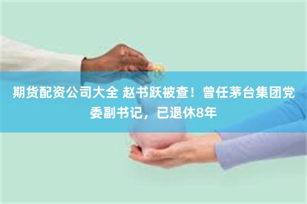 期货配资公司大全 赵书跃被查！曾任茅台集团党委副书记，已退休8年