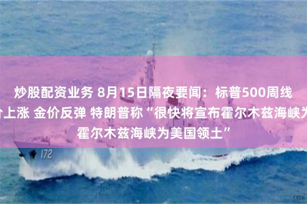 炒股配资业务 8月15日隔夜要闻：标普500周线三连阳 油价上涨 金价反弹 特朗普称“很快将宣布霍尔木兹海峡为美国领土”