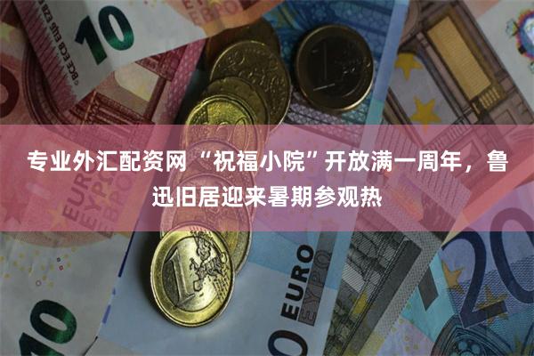 专业外汇配资网 “祝福小院”开放满一周年，鲁迅旧居迎来暑期参观热