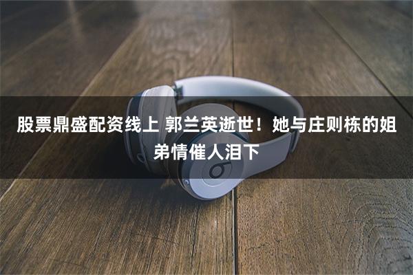 股票鼎盛配资线上 郭兰英逝世！她与庄则栋的姐弟情催人泪下