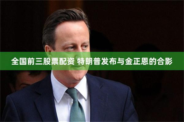 全国前三股票配资 特朗普发布与金正恩的合影