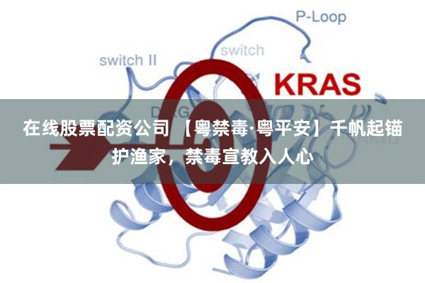 在线股票配资公司 【粤禁毒·粤平安】千帆起锚护渔家，禁毒宣教入人心