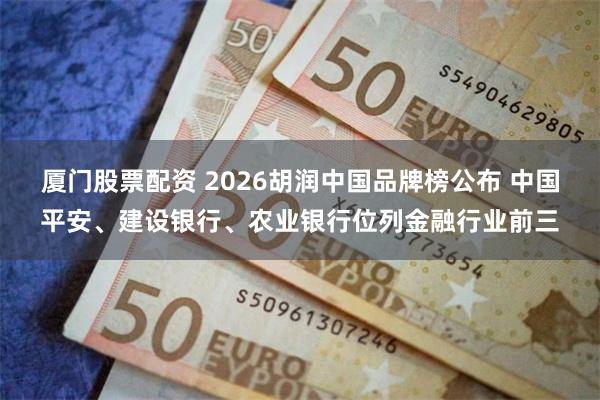 厦门股票配资 2026胡润中国品牌榜公布 中国平安、建设银行、农业银行位列金融行业前三