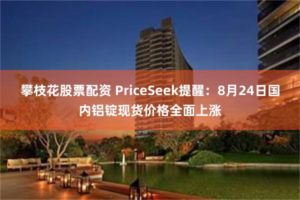攀枝花股票配资 PriceSeek提醒：8月24日国内铝锭现货价格全面上涨