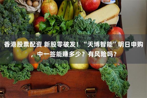 香港股票配资 新股零破发！“天博智能”明日申购，中一签能赚多少？有风险吗？