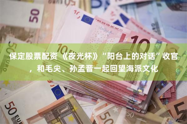 保定股票配资 《夜光杯》“阳台上的对话”收官，和毛尖、孙孟晋一起回望海派文化