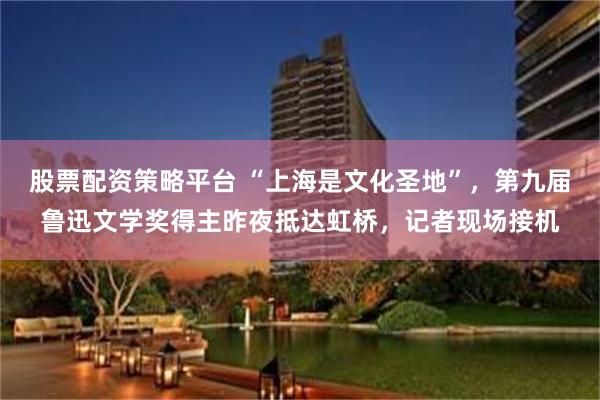 股票配资策略平台 “上海是文化圣地”，第九届鲁迅文学奖得主昨夜抵达虹桥，记者现场接机