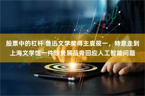 股票中的杠杆 鲁迅文学奖得主袁筱一，特意走到上海文学馆一件珍贵展品旁回应人工智能问题