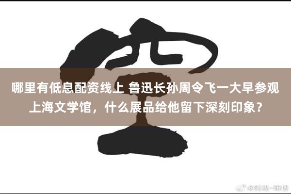 哪里有低息配资线上 鲁迅长孙周令飞一大早参观上海文学馆，什么展品给他留下深刻印象？
