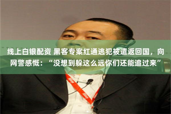 线上白银配资 黑客专案红通逃犯被遣返回国，向网警感慨：“没想到躲这么远你们还能追过来”