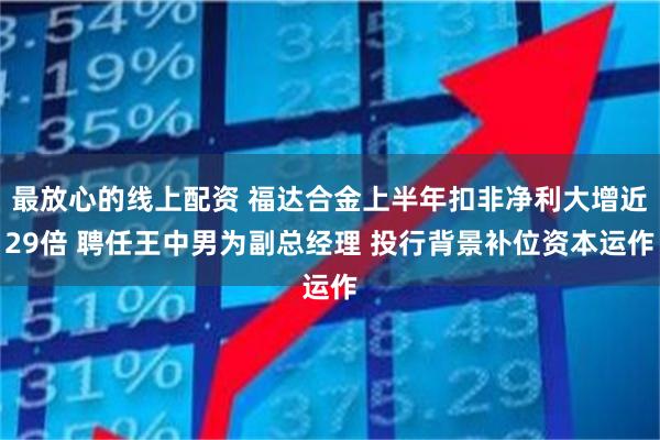 最放心的线上配资 福达合金上半年扣非净利大增近29倍 聘任王中男为副总经理 投行背景补位资本运作