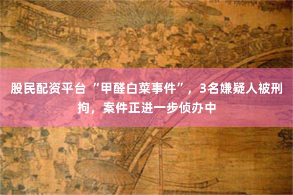 股民配资平台 “甲醛白菜事件”，3名嫌疑人被刑拘，案件正进一步侦办中