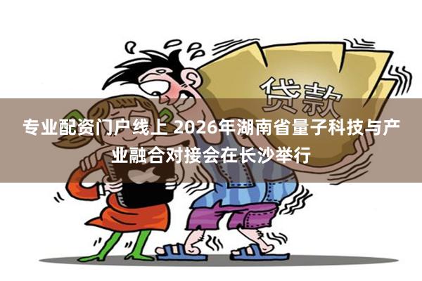 专业配资门户线上 2026年湖南省量子科技与产业融合对接会在长沙举行