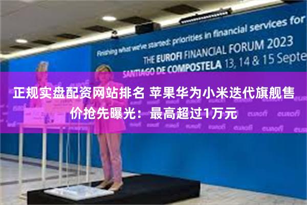 正规实盘配资网站排名 苹果华为小米迭代旗舰售价抢先曝光：最高超过1万元