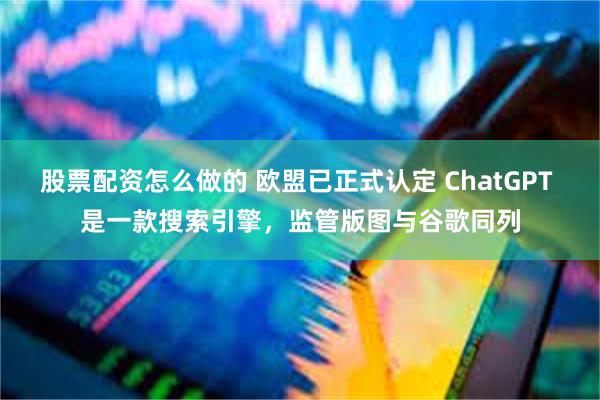 股票配资怎么做的 欧盟已正式认定 ChatGPT 是一款搜索引擎，监管版图与谷歌同列