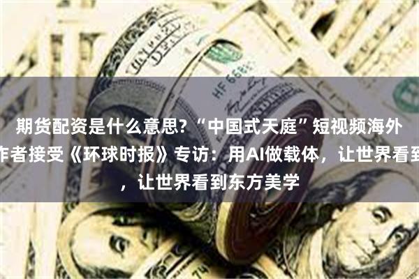 期货配资是什么意思? “中国式天庭”短视频海外圈粉，创作者接受《环球时报》专访：用AI做载体，让世界看到东方美学