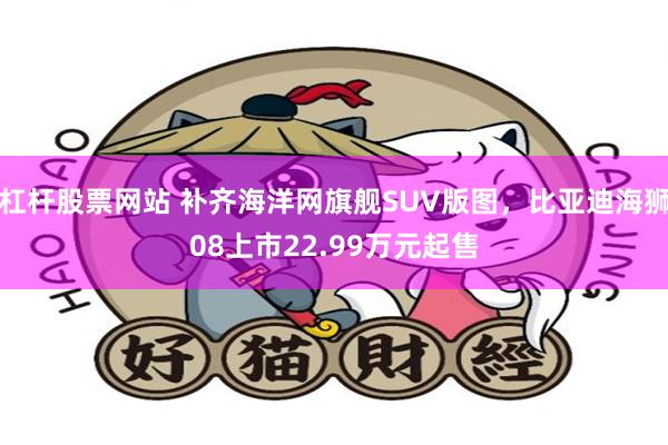 杠杆股票网站 补齐海洋网旗舰SUV版图，比亚迪海狮08上市22.99万元起售