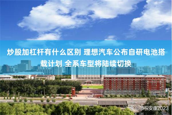 炒股加杠杆有什么区别 理想汽车公布自研电池搭载计划 全系车型将陆续切换