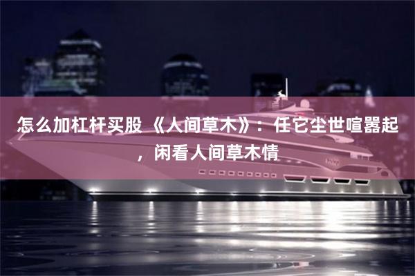 怎么加杠杆买股 《人间草木》：任它尘世喧嚣起，闲看人间草木情