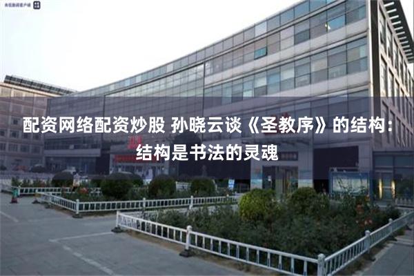 配资网络配资炒股 孙晓云谈《圣教序》的结构：结构是书法的灵魂