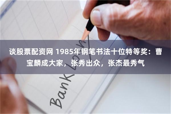 谈股票配资网 1985年钢笔书法十位特等奖:曹宝麟成大家,张秀出众,张杰最秀气