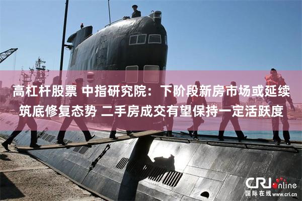 高杠杆股票 中指研究院：下阶段新房市场或延续筑底修复态势 二手房成交有望保持一定活跃度