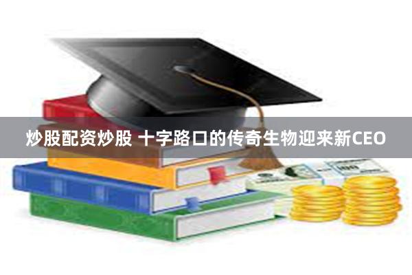 炒股配资炒股 十字路口的传奇生物迎来新CEO