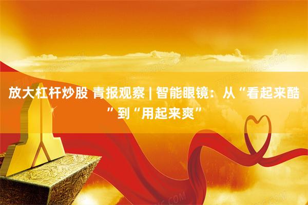 放大杠杆炒股 青报观察 | 智能眼镜：从“看起来酷”到“用起来爽”
