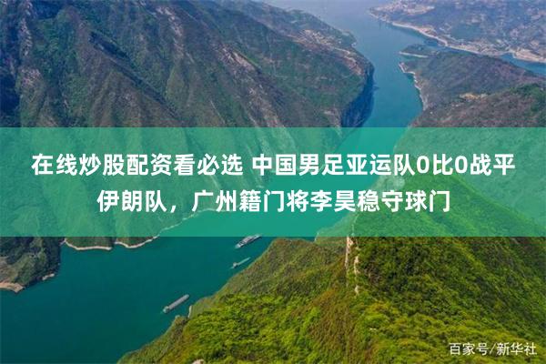 在线炒股配资看必选 中国男足亚运队0比0战平伊朗队，广州籍门将李昊稳守球门