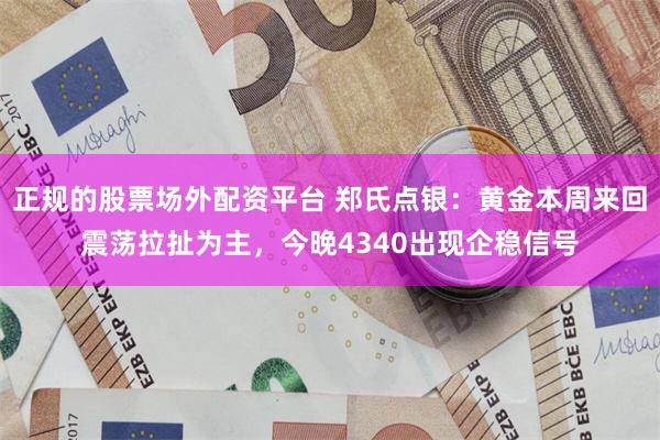 正规的股票场外配资平台 郑氏点银：黄金本周来回震荡拉扯为主，今晚4340出现企稳信号