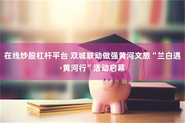 在线炒股杠杆平台 双城联动做强黄河文旅“兰白遇·黄河行”活动启幕